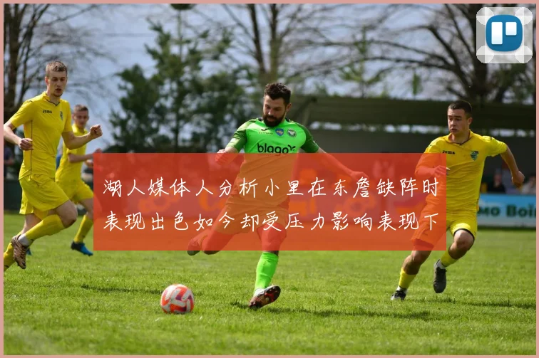 湖人媒体人分析小里在东詹缺阵时表现出色如今却受压力影响表现下滑
