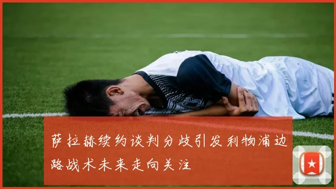 萨拉赫续约谈判分歧引发利物浦边路战术未来走向关注