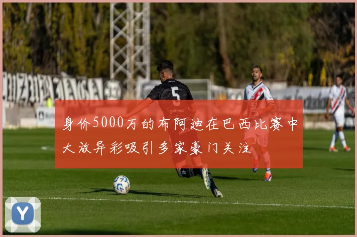 身价5000万的布阿迪在巴西比赛中大放异彩吸引多家豪门关注