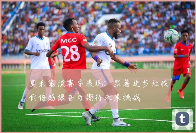 奥利塞谈赛季表现：显著进步让我们倍感振奋与期待未来挑战