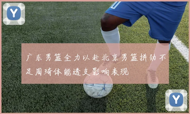 广东男篮全力以赴北京男篮拼劲不足周琦体能透支影响表现
