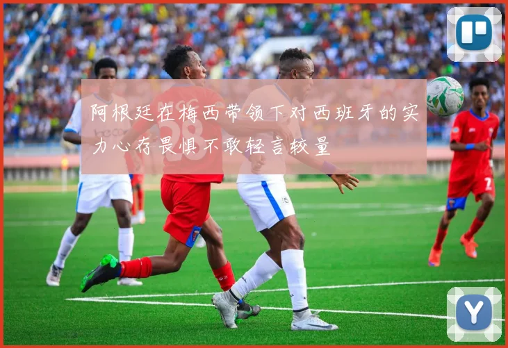 阿根廷在梅西带领下对西班牙的实力心存畏惧不敢轻言较量