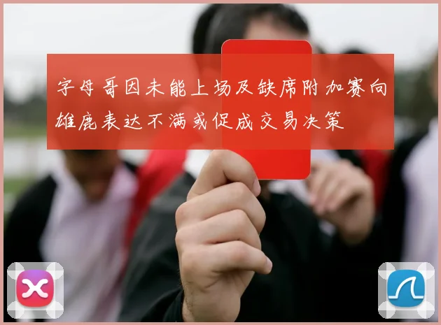 字母哥因未能上场及缺席附加赛向雄鹿表达不满或促成交易决策