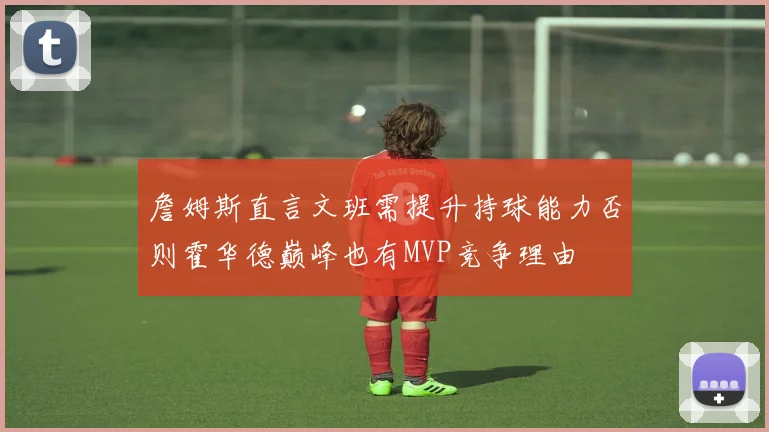 詹姆斯直言文班需提升持球能力否则霍华德巅峰也有MVP竞争理由