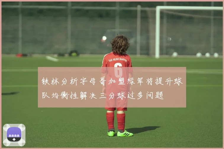 铁林分析字母哥加盟绿军将提升球队均衡性解决三分球过多问题