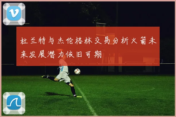 杜兰特与杰伦格林交易分析火箭未来发展潜力依旧可期