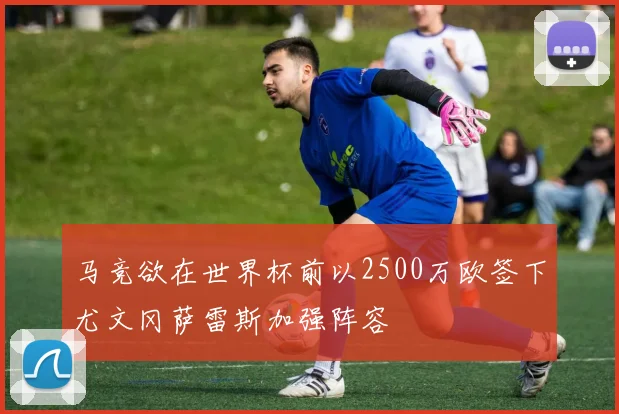 马竞欲在世界杯前以2500万欧签下尤文冈萨雷斯加强阵容