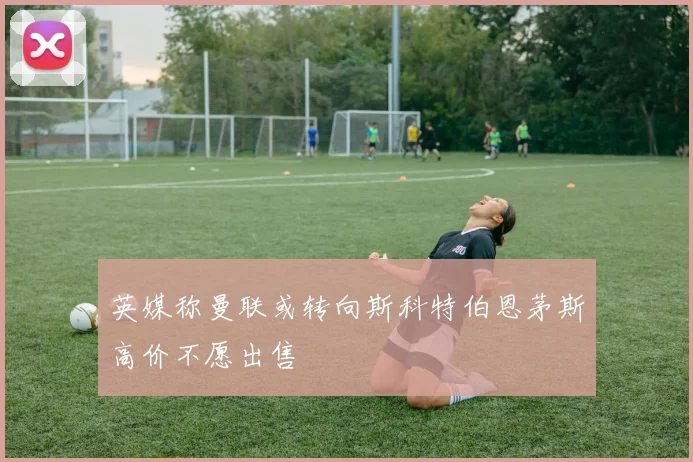 英媒称曼联或转向斯科特伯恩茅斯高价不愿出售