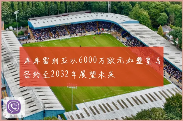 库库雷利亚以6000万欧元加盟皇马签约至2032年展望未来