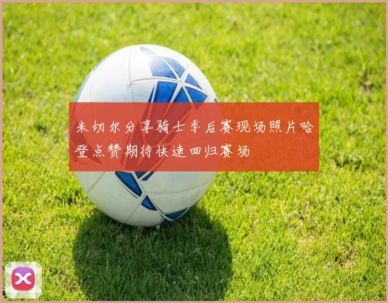米切尔分享骑士季后赛现场照片哈登点赞期待快速回归赛场