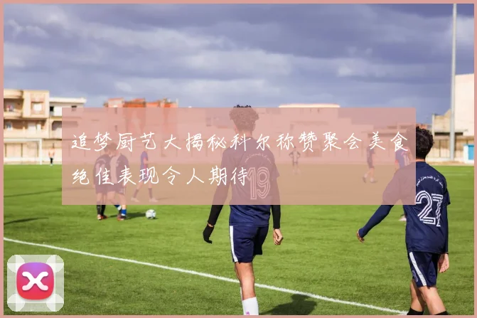 追梦厨艺大揭秘科尔称赞聚会美食绝佳表现令人期待