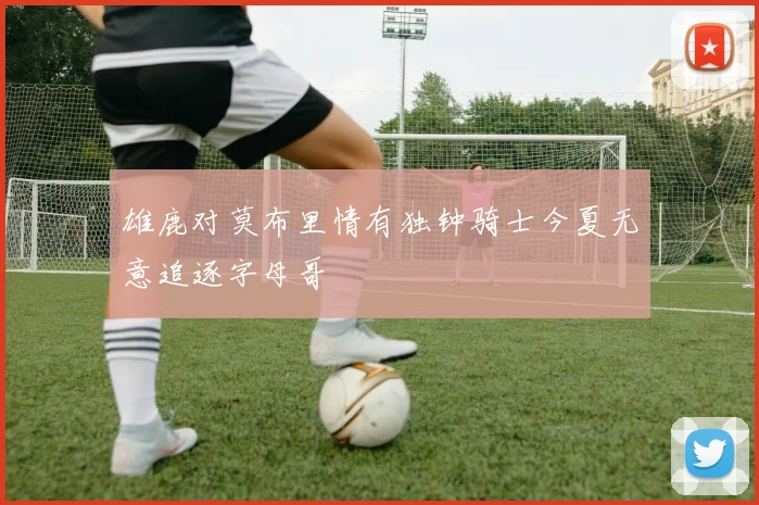 雄鹿对莫布里情有独钟骑士今夏无意追逐字母哥