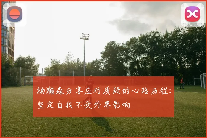 杨瀚森分享应对质疑的心路历程：坚定自我不受外界影响