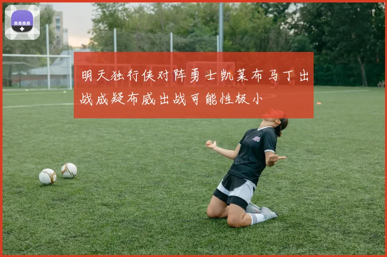 明天独行侠对阵勇士凯莱布马丁出战成疑布威出战可能性极小