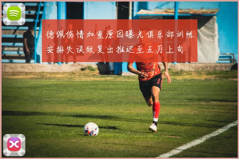 德佩伤情加重原因曝光俱乐部训练安排失误致复出推迟至五月上旬