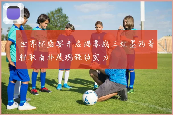 世界杯盛宴开启揭幕战三红墨西哥轻取南非展现强劲实力