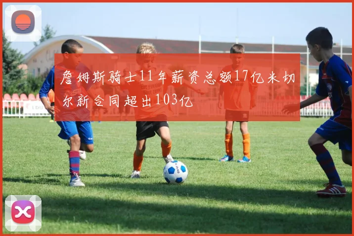 詹姆斯骑士11年薪资总额17亿米切尔新合同超出103亿