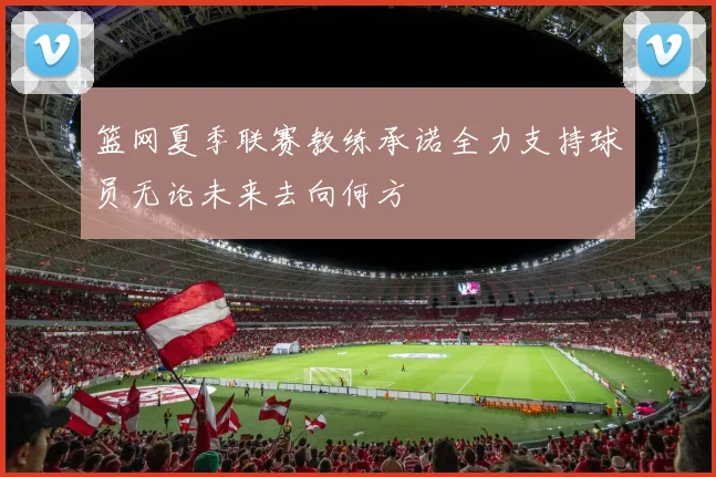篮网夏季联赛教练承诺全力支持球员无论未来去向何方