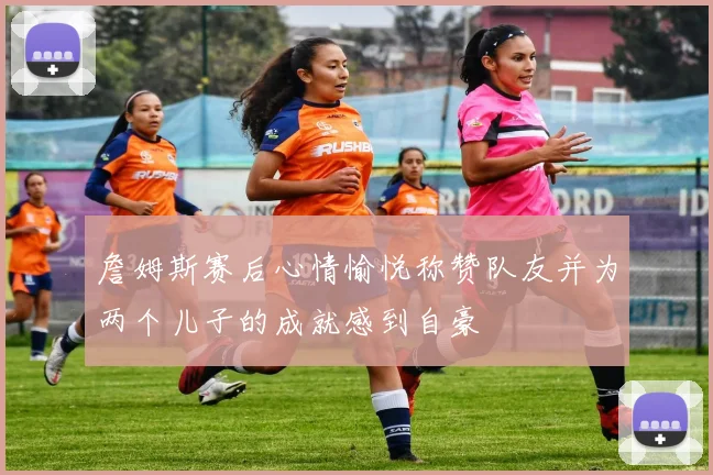 詹姆斯赛后心情愉悦称赞队友并为两个儿子的成就感到自豪